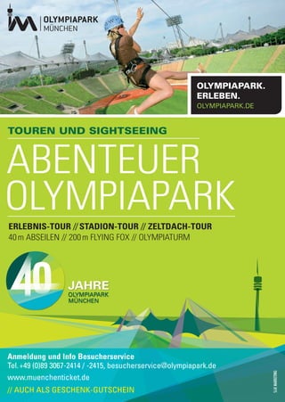 OLYMPIAPARK.
                                                          ERLEBEN.
                                                          OLYMPIAPARK.DE


TOUREN UND SIGHTSEEING



ABENTEUER
OLYMPIAPARK
ERLEBNIS-TOUR // STADION-TOUR // ZELTDACH-TOUR
40 m ABSEILEN // 200 m FLYING FOX // OLYMPIATURM




Anmeldung und Info Besucherservice
Tel. +49 (0)89 3067-2414 / -2415, besucherservice@olympiapark.de
www.muenchenticket.de
// AUCH ALS GESCHENK-GUTSCHEIN
 