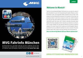preface



                                                                                          Welcome to Munich!
                                                                                          Thank you for purchasing the Munich CityTourCard. You now have the option of
                                                                                          discovering Munich on your own and experiencing the capital of Bavaria up close.
                                                                                          Feel Munich’s pulse, its incomparable lifestyle. Experience the city of beer, white
                                                                                          sausage, and annual Oktoberfest and discover the architecture in the old town, the
                                                                                          impressive exhibits in world-famous museums, and the city’s southern European
                                                                                          flair. Enjoy free trips with the Munich CityTourCard ticket. The convenient Munich
                                                                                          CityTourCard guide that comes with it contains interesting information about
                                                                                          Bavaria’s flourishing metropolis as well as reductions and discounts at our 60 part-
                                                                                          ners. For easier orientation, the many discounts offered by our partners are listed by
                                                                                          categories. This makes it easy for you to explore your favorite highlights in Munich.
                                                                                          A practical A3-size map of Munich’s downtown area and an overview of the public
                                                                                          transport system make it easier to find your bearings in this multi-faceted city.
                                                                                          Have fun discovering Munich with your Munich CityTourCard!




    MVG Fahrinfo München
    Die iPhone-App für U- und S-Bahn sowie Bus und Tram in München. Eine für alles:
    Routenplanung, Live-Abfahrtszeiten, Standortbestimmung inklusive Anzeige der nächs-
    ten Stationen sowie alle Netzpläne. Natürlich kostenlos. Ein Service Ihrer MVG.




2                                                                                                                                                                                  3
 