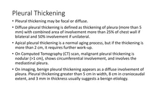 Pleural Thickening
• Pleural thickening may be focal or diffuse.
• Diffuse pleural thickening is defined as thickening of pleura (more than 5
mm) with combined area of involvement more than 25% of chest wall if
bilateral and 50% involvement if unilateral.
• Apical pleural thickening is a normal aging process, but if the thickening is
more than 2 cm, it requires further work-up.
• On Computed Tomography (CT) scan, malignant pleural thickening is
nodular (>1 cm), shows circumferential involvement, and involves the
mediastinal pleura.
• On imaging, benign pleural thickening appears as a diffuse involvement of
pleura. Pleural thickening greater than 5 cm in width, 8 cm in craniocaudal
extent, and 3 mm in thickness usually suggests a benign etiology.
 