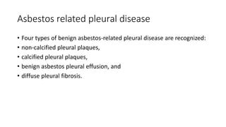 Asbestos related pleural disease
• Four types of benign asbestos-related pleural disease are recognized:
• non-calcified pleural plaques,
• calcified pleural plaques,
• benign asbestos pleural effusion, and
• diffuse pleural fibrosis.
 
