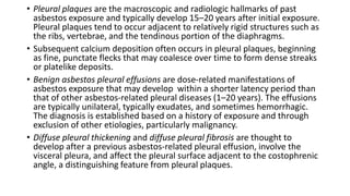 • Pleural plaques are the macroscopic and radiologic hallmarks of past
asbestos exposure and typically develop 15–20 years after initial exposure.
Pleural plaques tend to occur adjacent to relatively rigid structures such as
the ribs, vertebrae, and the tendinous portion of the diaphragms.
• Subsequent calcium deposition often occurs in pleural plaques, beginning
as fine, punctate flecks that may coalesce over time to form dense streaks
or platelike deposits.
• Benign asbestos pleural effusions are dose-related manifestations of
asbestos exposure that may develop within a shorter latency period than
that of other asbestos-related pleural diseases (1–20 years). The effusions
are typically unilateral, typically exudates, and sometimes hemorrhagic.
The diagnosis is established based on a history of exposure and through
exclusion of other etiologies, particularly malignancy.
• Diffuse pleural thickening and diffuse pleural fibrosis are thought to
develop after a previous asbestos-related pleural effusion, involve the
visceral pleura, and affect the pleural surface adjacent to the costophrenic
angle, a distinguishing feature from pleural plaques.
 