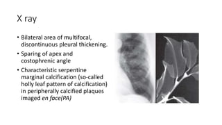 X ray
• Bilateral area of multifocal,
discontinuous pleural thickening.
• Sparing of apex and
costophrenic angle
• Characteristic serpentine
marginal calcification (so-called
holly leaf pattern of calcification)
in peripherally calcified plaques
imaged en face(PA)
 