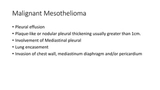 Malignant Mesothelioma
• Pleural effusion
• Plaque-like or nodular pleural thickening usually greater than 1cm.
• Involvement of Mediastinal pleural
• Lung encasement
• Invasion of chest wall, mediastinum diaphragm and/or pericardium
 