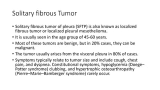 Solitary fibrous Tumor
• Solitary fibrous tumor of pleura (SFTP) is also known as localized
fibrous tumor or localized pleural mesothelioma.
• It is usually seen in the age group of 45-60 years.
• Most of these tumors are benign, but in 20% cases, they can be
malignant.
• The tumor usually arises from the visceral pleura in 80% of cases.
• Symptoms typically relate to tumor size and include cough, chest
pain, and dyspnea. Constitutional symptoms, hypoglycemia (Doege–
Potter syndrome) clubbing, and hypertrophic osteoarthropathy
(Pierre–Marie–Bamberger syndrome) rarely occur.
 