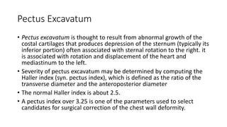 Pectus Excavatum
• Pectus excavatum is thought to result from abnormal growth of the
costal cartilages that produces depression of the sternum (typically its
inferior portion) often associated with sternal rotation to the right. it
is associated with rotation and displacement of the heart and
mediastinum to the left.
• Severity of pectus excavatum may be determined by computing the
Haller index (syn. pectus index), which is defined as the ratio of the
transverse diameter and the anteroposterior diameter
• The normal Haller index is about 2.5.
• A pectus index over 3.25 is one of the parameters used to select
candidates for surgical correction of the chest wall deformity.
 