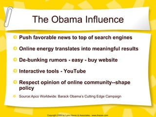 The Obama Influence Push favorable news to top of search engines Online energy translates into meaningful results De-bunking rumors - easy - buy website Interactive tools - YouTube Respect opinion of online community--shape policy Source:Apco Worldwide: Barack Obama’s Cutting Edge Campaign 