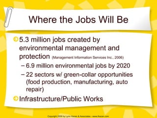 Where the Jobs Will Be 5.3 million jobs created by environmental management and protection  (Management Information Services Inc., 2006) 6.9 million environmental jobs by 2020 22 sectors w/ green-collar opportunities (food production, manufacturing, auto repair) Infrastructure/Public Works 