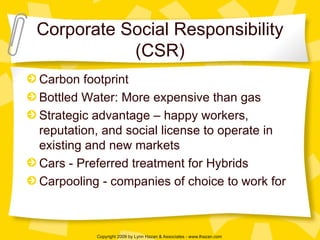 Corporate Social Responsibility (CSR) Carbon footprint Bottled Water: More expensive than gas Strategic advantage – happy workers, reputation, and social license to operate in existing and new markets Cars - Preferred treatment for Hybrids  Carpooling - companies of choice to work for 