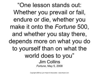 “ One lesson stands out: Whether you prevail or fail, endure or die, whether you make it onto the  Fortune  500, and whether you stay there, depends more on what you do to yourself than on what the world does to you” Jim Collins Fortune , May 5, 2008 Copyright 2009 by Lynn Hazan & Associates - www.lhazan.com 