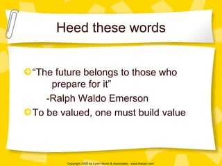 Heed these words “The future belongs to those who    prepare for it” -Ralph Waldo Emerson To be valued, one must build value 