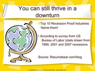 You can still thrive in a downturn Top 10 Recession Proof Industries Name them! According to survey from US  Bureau of Labor (stats drawn from  1990, 2001 and 2007 recessions Source: Resumebear.com/blog 