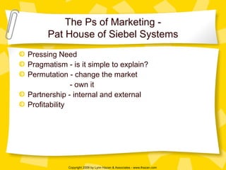 The Ps of Marketing - Pat House of Siebel Systems Pressing Need Pragmatism - is it simple to explain? Permutation - change the market - own it  Partnership - internal and external Profitability  
