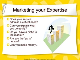Marketing your Expertise Does your service address a critical need? Can you explain what you do easily? Do you have a niche in the market? Are you the “go to” person? Can you make money? 