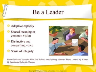 Be a Leader Adaptive capacity Shared meaning or common vision Distinctive and compelling voice Sense of integrity From  Geeks and Geezers: How Era, Values, and Defining Moments Shape Leaders  by Warren G. Bennis and Robert J. Thomas 