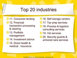 Top 20 industries 11. Consumer lending 12. Financial transaction processing & clearing 13. Portfolio management 14. Investment advice 15. Direct health & medical  insurance 16. Self storage centers 17. Tax prep services 18. Process & logistics consulting services 19. Vet services 20. Security guards & armored care services 