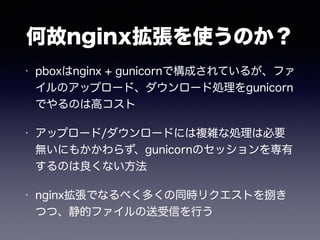 何故nginx拡張を使うのか？ 
• pboxはnginx + gunicornで構成されているが、ファ 
イルのアップロード、ダウンロード処理をgunicorn 
でやるのは高コスト 
• アップロード/ダウンロードには複雑な処理は必要 
無いにもかかわらず、gunicornのセッションを専有 
するのは良くない方法 
• nginx拡張でなるべく多くの同時リクエストを捌き 
つつ、静的ファイルの送受信を行う 
 