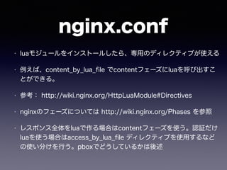 nginx.conf 
• luaモジュールをインストールしたら、専用のディレクティブが使える 
• 例えば、content_by_lua_file でcontentフェーズにluaを呼び出すこ 
とができる。 
• 参考： http://wiki.nginx.org/HttpLuaModule#Directives 
• nginxのフェーズについては http://wiki.nginx.org/Phases を参照 
• レスポンス全体をluaで作る場合はcontentフェーズを使う。認証だけ 
luaを使う場合はaccess_by_lua_file ディレクティブを使用するなど 
の使い分けを行う。pboxでどうしているかは後述 
 