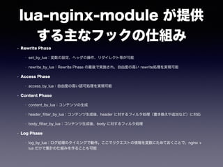 lua-nginx-module が提供 
する主なフックの仕組み 
• Rewrite Phase 
• set_by_lua：変数の設定、ヘッダの操作、リダイレクト等が可能 
• rewrite_by_lua：Rewrite Phase の最後で実施され、自由度の高い rewrite処理を実現可能 
• Access Phase 
• access_by_lua：自由度の高い認可処理を実現可能 
• Content Phase 
• content_by_lua：コンテンツの生成 
• header_filter_by_lua：コンテンツ生成後、header に対するフィルタ処理（書き換えや追加など）に対応 
• body_filter_by_lua：コンテンツ生成後、body に対するフィルタ処理 
• Log Phase 
• log_by_lua：ログ処理のタイミングで動作。ここでリクエストの情報を変数にためておくことで、nginx + 
lua だけで集計の仕組みを作ることも可能 
 
