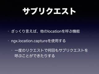 サブリクエスト 
• ざっくり言えば、他のlocationを呼ぶ機能 
• ngx.location.captureを使用する 
• 一度のリクエストで何回もサブリクエストを 
呼ぶことができたりする 
 