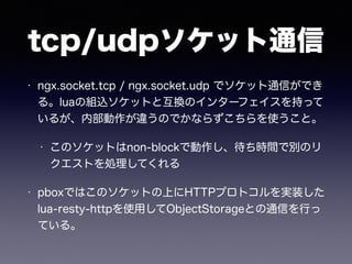 tcp/udpソケット通信 
• ngx.socket.tcp / ngx.socket.udp でソケット通信ができ 
る。luaの組込ソケットと互換のインターフェイスを持って 
いるが、内部動作が違うのでかならずこちらを使うこと。 
• このソケットはnon-blockで動作し、待ち時間で別のリ 
クエストを処理してくれる 
• pboxではこのソケットの上にHTTPプロトコルを実装した 
lua-resty-httpを使用してObjectStorageとの通信を行っ 
ている。 
 