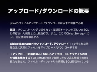 アップロード/ダウンロードの概要 
• pboxのファイルアップロード/ダウンロードは以下の動作が必要 
• 認証：リクエストヘッダで送られてくる認証トークンが正しいかSQL 
に保存された情報との比較を行う。また、ここでObjectStorageへの 
url、認証情報を取得する 
• ObjectStorageへのアップロード/ダウンロード：1で得られた情 
報を元に実際にファイルをアップロード/ダウンロードする 
• （アップロードの場合のみ）SQLへアップロードしたファイルのメ 
タ情報を保存する：ObjectStorageで管理できない追加情報をpbox 
持たせるため、ファイル・ディレクトリの情報はSQL側で持っている 
 