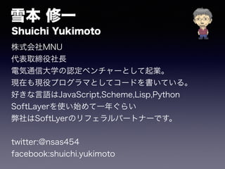 雪本 修一 
Shuichi Yukimoto 
株式会社MNU 
代表取締役社長 
電気通信大学の認定ベンチャーとして起業。 
現在も現役プログラマとしてコードを書いている。 
好きな言語はJavaScript,Scheme,Lisp,Python 
SoftLayerを使い始めて一年ぐらい 
弊社はSoftLyerのリフェラルパートナーです。 
twitter:@nsas454 
facebook:shuichi.yukimoto 
 