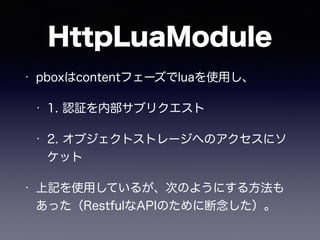 HttpLuaModule 
• pboxはcontentフェーズでluaを使用し、 
• 1. 認証を内部サブリクエスト 
• 2. オブジェクトストレージへのアクセスにソ 
ケット 
• 上記を使用しているが、次のようにする方法も 
あった（RestfulなAPIのために断念した）。 
 
