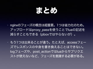 まとめ 
• nginxのフェーズの概念は超重要。1つは省力化のため。 
アップロードはproxy_passを使うことでluaの記述を 
減らすこともできる（pboxではやらないが）。 
• もう1つは出来ることが違う。たとえば、accessフェー 
ズでレスポンスの中身を書き換えることはできない。 
logフェーズや、post_actionではluaからサブリクエ 
ストが使えないなど、フェーズを意識する必要がある。 
 