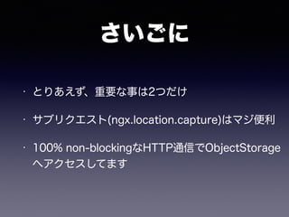 さいごに 
• とりあえず、重要な事は2つだけ 
• サブリクエスト(ngx.location.capture)はマジ便利 
• 100% non-blockingなHTTP通信でObjectStorage 
へアクセスしてます 
 