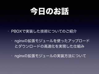 今日のお話 
• PBOXで実装した技術についてのご紹介 
• nginxの拡張モジュールを使ったアップロード 
とダウンロードの高速化を実現した仕組み 
• nginxの拡張モジュールの実装方法について 
 