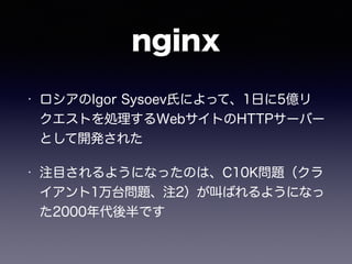 nginx 
• ロシアのIgor Sysoev氏によって、1日に5億リ 
クエストを処理するWebサイトのHTTPサーバー 
として開発された 
• 注目されるようになったのは、C10K問題（クラ 
イアント1万台問題、注2）が叫ばれるようになっ 
た2000年代後半です 
 