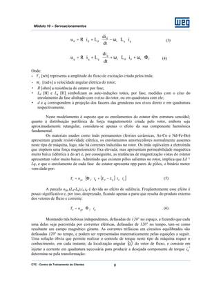 CTC - Centro de Treinamento de Clientes 9
Módulo 10 – Servoacionamentos
qqr
d
ddd iL
dt
di
LiRu ⋅⋅ω−⋅+⋅= (3)
frddr
q
qqq iL
dt
di
LiRu Φ⋅ω+⋅⋅ω+⋅+⋅= (4)
Onde:
• fφ [wb] representa a amplitude do fluxo de excitação criado pelos ímãs;
• rω [rad/s] a velocidade angular elétrica do rotor;
• R [ohm] a resistência do estator por fase;
• Ld [H] e Lq [H] simbolizam as auto-induções totais, por fase, medidas com o eixo do
enrolamento da fase alinhado com o eixo do rotor, ou em quadratura com ele;
• d e q correspondem à projeção dos fasores das grandezas nos eixos direto e em quadratura
respectivamente.
Neste modelamento é suposto que os enrolamentos do estator têm estrutura senoidal;
quanto à distribuição periférica de força magnetomotriz criada pelo rotor, embora seja
aproximadamente retangular, considera-se apenas o efeito da sua componente harmônica
fundamental.
Os materiais usados como ímãs permanentes (ferrites cerâmicas, As-Co e Nd-Fe-Bo)
apresentam grande resistividade elétrica, os enrolamentos amortecedores normalmente ausentes
neste tipo de máquina, logo, não há correntes induzidas no rotor. Os imãs eqüivalem a eletroímãs
que impõem uma força magnetomotriz fixa elevada; mas apresentam permeabilidade magnética
muito baixa (idêntica à do ar) e, por conseguinte, as reatâncias de magnetização vistas do estator
apresentam valor muito baixo. Admitindo que existem pólos salientes no rotor, implica que Ld ≠
Lq, e que o enrolamento de cada fase do estator apresenta npp pares de pólos, o binário motor
vem dado por:
( )[ ]qdqdqfppe iiLLinT ⋅⋅−+⋅Φ⋅= (5)
A parcela npp.(Ld-Lq).id.iq é devida ao efeito de saliência. Freqüentemente esse efeito é
pouco significativo e, por isso, desprezado, ficando apenas a parte que resulta do produto externo
dos vetores de fluxo e corrente:
qfppe inT ⋅Φ⋅= (6)
Montando três bobinas independentes, defasadas de 120° no espaço, e fazendo que cada
uma delas seja percorrida por correntes elétricas, defasadas de 120° no tempo, tem-se como
resultante um campo magnético girante. As correntes trifásicas em circuitos equilibrados são
defasadas 120° no tempo, e podem ser representadas matematicamente pelas equações a seguir.
Uma solução óbvia que permite realizar o controle de torque neste tipo de máquina requer o
conhecimento, em cada instante, da localização angular ( )θ do vetor de fluxo, e consiste em
injetar a corrente em quadratura necessária para produzir a desejada componente de torque iq
*
determina-se pela transformação:
 