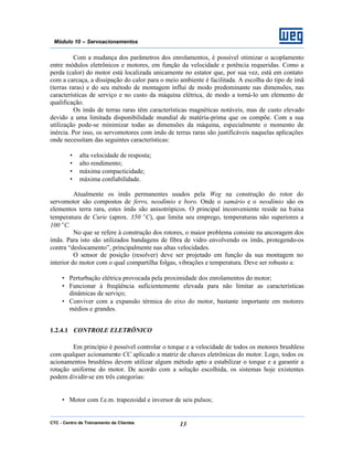 CTC - Centro de Treinamento de Clientes 13
Módulo 10 – Servoacionamentos
Com a mudança dos parâmetros dos enrolamentos, é possível otimizar o acoplamento
entre módulos eletrônicos e motores, em função da velocidade e potência requeridas. Como a
perda (calor) do motor está localizada unicamente no estator que, por sua vez, está em contato
com a carcaça, a dissipação do calor para o meio ambiente é facilitada. A escolha do tipo de ímã
(terras raras) e do seu método de montagem influi de modo predominante nas dimensões, nas
características de serviço e no custo da máquina elétrica, de modo a torná-lo um elemento de
qualificação.
Os ímãs de terras raras têm características magnéticas notáveis, mas de custo elevado
devido a uma limitada disponibilidade mundial de matéria-prima que os compõe. Com a sua
utilização pode-se minimizar todas as dimensões da máquina, especialmente o momento de
inércia. Por isso, os servomotores com imãs de terras raras são justificáveis naquelas aplicações
onde necessitam das seguintes características:
• alta velocidade de resposta;
• alto rendimento;
• máxima compacticidade;
• máxima confiabilidade.
Atualmente os ímãs permanentes usados pela Weg na construção do rotor do
servomotor são compostos de ferro, neodímio e boro. Onde o samário e o neodímio são os
elementos terra rara, estes ímãs são anisotrópicos. O principal inconveniente reside na baixa
temperatura de Curie (aprox. 350 °C), que limita seu emprego, temperaturas não superiores a
100 °C.
No que se refere à construção dos rotores, o maior problema consiste na ancoragem dos
ímãs. Para isto são utilizados bandagens de fibra de vidro envolvendo os ímãs, protegendo-os
contra “deslocamento”, principalmente nas altas velocidades.
O sensor de posição (resolver) deve ser projetado em função da sua montagem no
interior do motor com o qual compartilha folgas, vibrações e temperatura. Deve ser robusto a:
• Perturbação elétrica provocada pela proximidade dos enrolamentos do motor;
• Funcionar à freqüência suficientemente elevada para não limitar as características
dinâmicas de serviço;
• Conviver com a expansão térmica do eixo do motor, bastante importante em motores
médios e grandes.
1.2.4.1 CONTROLE ELETRÔNICO
Em princípio é possível controlar o torque e a velocidade de todos os motores brushless
com qualquer acionamento CC aplicado a matriz de chaves eletrônicas do motor. Logo, todos os
acionamentos brushless devem utilizar algum método apto a estabilizar o torque e a garantir a
rotação uniforme do motor. De acordo com a solução escolhida, os sistemas hoje existentes
podem dividir-se em três categorias:
• Motor com f.e.m. trapezoidal e inversor de seis pulsos;
 