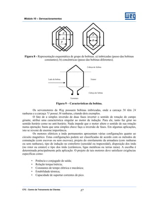 CTC - Centro de Treinamento de Clientes 17
Módulo 10 – Servoacionamentos
Figura 8 - Representação esquemática de grupo de bobinas. a) imbricadas (passo das bobinas
constantes); b) concêntricas (passo das bobinas diferentes).
Figura 9 – Características da bobina.
Os servomotores da Weg possuem bobinas imbricadas, onde a carcaça 56 têm 24
ranhuras e a carcaça 71 possui 36 ranhuras, citando dois exemplos.
O fato de a simples inversão de duas fases inverter o sentido de rotação do campo
girante, atribui uma característica singular ao motor de indução. Para ele, tanto faz girar no
sentido horário como no anti-horário. Nada impede que o motor altere o sentido de sua rotação
numa operação; basta que uma simples chave faça a inversão de fases. Em algumas aplicações,
isto se reveste de enorme importância.
Os motores elétricos a ímãs permanentes apresentam várias configurações quanto ao
circuito magnético. Estas configurações podem ser classificadas de acordo com os métodos de
comutação (com escovas ou sem escovas), projeto do enrolamento da armadura (com ranhuras
ou sem ranhuras), tipo de indução no entreferro (senoidal ou trapezoidal), disposição dos ímãs
(no rotor ou estator) e tipo dos ímãs (cerâmicos, ligas metálicas ou terras raras). A escolha é
determinada principalmente pela aplicação. O projeto de tais motores deve satisfazer exigências
específicas como:
• Potência e conjugado de saída;
• Relação torque/inércia;
• Constantes de tempo elétrica e mecânica;
• Estabilidade térmica;
• Capacidade de suportar correntes de pico.
Cabeça da bobina
Cabeça da bobina
EstatorLado da bobina
Terminais
p
p
p
p
p
p
 