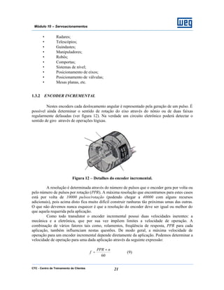 CTC - Centro de Treinamento de Clientes 21
Módulo 10 – Servoacionamentos
• Radares;
• Telescópios;
• Guindastes;
• Manipuladores;
• Robôs;
• Comportas;
• Sistemas de nível;
• Posicionamento de eixos;
• Posicionamento de válvulas;
• Mesas planas, etc.
1.3.2 ENCODER INCREMENTAL
Nestes encoders cada deslocamento angular é representado pela geração de um pulso. É
possível ainda determinar o sentido de rotação do eixo através do nônio ou de duas faixas
regularmente defasadas (ver figura 12). Na verdade um circuito eletrônico poderá detectar o
sentido de giro através de operações lógicas.
Figura 12 – Detalhes do encoder incremental.
A resolução é determinada através do número de pulsos que o encoder gera por volta ou
pelo número de pulsos por rotação (PPR). A máxima resolução que encontramos para estes casos
está por volta de 10000 pulsos/rotação (podendo chegar a 40000 com alguns recursos
adicionais), pois acima disto fica muito difícil construir ranhuras tão próximas umas das outras.
O que não devemos nunca esquecer é que a resolução do encoder deve ser igual ou melhor do
que aquela requerida pela aplicação.
Como todo transdutor o encoder incremental possui duas velocidades inerentes: a
mecânica e a eletrônica, que por sua vez impõem limites a velocidade de operação. A
combinação de vários fatores tais como, rolamentos, freqüência de resposta, PPR para cada
aplicação, também influenciam nestas questões. De modo geral, a máxima velocidade de
operação para um encoder incremental depende diretamente da aplicação. Podemos determinar a
velocidade de operação para uma dada aplicação através da seguinte expressão:
60
nPPR
f
×
= (9)
 