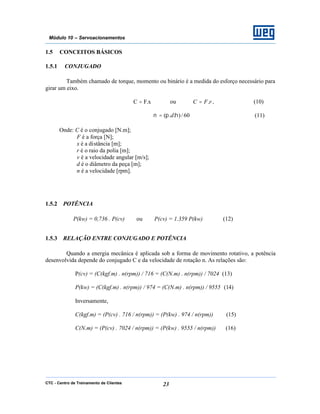 CTC - Centro de Treinamento de Clientes 23
Módulo 10 – Servoacionamentos
1.5 CONCEITOS BÁSICOS
1.5.1 CONJUGADO
Também chamado de torque, momento ou binário é a medida do esforço necessário para
girar um eixo.
x.FC = ou rFC .= , (10)
60/)..( ηπν d= (11)
Onde: C é o conjugado [N.m];
F é a força [N];
x é a distância [m];
r é o raio da polia [m];
v é a velocidade angular [m/s];
d é o diâmetro da peça [m];
n é a velocidade [rpm].
1.5.2 POTÊNCIA
P(kw) = 0,736 . P(cv) ou P(cv) = 1.359 P(kw) (12)
1.5.3 RELAÇÃO ENTRE CONJUGADO E POTÊNCIA
Quando a energia mecânica é aplicada sob a forma de movimento rotativo, a potência
desenvolvida depende do conjugado C e da velocidade de rotação n. As relações são:
P(cv) = (C(kgf.m) . n(rpm)) / 716 = (C(N.m) . n(rpm)) / 7024 (13)
P(kw) = (C(kgf.m) . n(rpm)) / 974 = (C(N.m) . n(rpm)) / 9555 (14)
Inversamente,
C(kgf.m) = (P(cv) . 716 / n(rpm)) = (P(kw) . 974 / n(rpm)) (15)
C(N.m) = (P(cv) . 7024 / n(rpm)) = (P(kw) . 9555 / n(rpm)) (16)
 