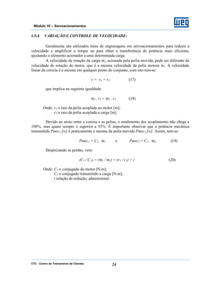 CTC - Centro de Treinamento de Clientes 24
Módulo 10 – Servoacionamentos
1.5.4 VARIAÇÃO E CONTROLE DE VELOCIDADE:
Geralmente são utilizados trens de engrenagens em servoacionamentos para reduzir a
velocidade e amplificar o torque ou para obter a transferência de potência mais eficiente,
ajustando o elemento acionador a uma determinada carga.
A velocidade de rotação da carga ω2, acionada pela polia movida, pode ser diferente da
velocidade de rotação do motor, que é a mesma velocidade da polia motora ω1. A velocidade
linear da correia é a mesma em qualquer ponto do conjunto, com isto tem-se:
v = v1 = v2 (17)
que implica na seguinte igualdade:
ω1 . r1 = ω2 . r2 (18)
Onde: r1 o raio da polia acoplada ao motor [m];
r2 o raio da polia acoplada a carga [m].
Devido ao atrito entre a correia e as polias, o rendimento dos acoplamento não chega a
100%, mas quase sempre é superior a 95%. É importante observar que a potência mecânica
transmitida Pmec1 [w] é praticamente a mesma da polia movida Pmec2 [w]. Assim, tem-se:
Pmec1 = C1 . ω1 e Pmec2 = C2 . ω2, (19)
Desprezando as perdas, vem:
(C1 / C2) = (ω1 / ω2) = (r1 / r2) = i (20)
Onde: C1 o conjugado do motor [N.m];
C2 o conjugado transmitido a carga [N.m];
i relação de redução, admensional.
 