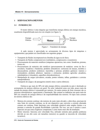 CTC - Centro de Treinamento de Clientes 4
Módulo 10 – Servoacionamentos
1 SERVOACIONAMENTOS
1.1 INTRODUÇÃO
O motor elétrico é uma máquina que transforma energia elétrica em energia mecânica,
usualmente disponibilizada num eixo em rotação (ver figura 1).
Figura 1 – Transdutor de energia.
A ação motora é aproveitada no acionamento de diversos tipos de máquinas e
equipamentos, que podem ser classificados nos seguintes grupos:
• Transporte de fluidos incompreensíveis (bombas de água ou de óleo);
• Transporte de fluidos compreensíveis (ventiladores, compressores e exaustores);
• Processamento de materiais metálicos (máquinas operatrizes, tais como: furadeiras, prensas,
tornos etc;
• Processamento de materiais não metálicos (processamento de madeiras: serras de fita e
circulares, lixadeiras e furadeiras; produtos alimentícios: extrusoras de massas, moinhos e
descascadoras; produtos cerâmicos: marombas e prensas; produtos químicos: reatores e
misturadores; produtos plásticos: injetoras e extrusoras; produtos agrícolas: picadores,
ordenhadeiras e trituradores; aparelhos eletrodomésticos);
• Manipulação de cargas (elevadores, escadas, pontes rolantes, talhas, guindastes e correias
transportadoras);
• Transporte de cargas e de passageiros (metrô, trens e carros elétricos).
Estima-se que mais de 40% de toda energia elétrica consumida no país é destinada ao
acionamento de motores elétricos em geral. No setor industrial como um todo, pouco mais da
metade da energia elétrica é consumida por motores. Os outros pontos de forte consumo são os
processo eletroquímicos, aquecimento e iluminação. São comuns as indústrias nas quais mais de
80% do consumo de energia elétrica é de responsabilidade dos motores. Os tipos mais comuns
de motores elétricos são:
• Motores de corrente contínua: são motores de custo mais elevado e, além disso, precisam de
uma fonte de corrente contínua, ou de um dispositivo que converta a corrente alternada
comum em contínua. Pode funcionar com velocidade ajustável entre amplos limites e se
prestam a controles de grande flexibilidade e precisão. Por isso, seu uso é restrito a casos
especiais em que estas exigências compensam o custo muito mais alto da instalação;
• Motor síncrono: funciona com velocidade fixa, utilizado somente para grandes potências
(devido ao seu alto custo em tamanhos menores) ou quando se necessita de velocidade
invariável;
Motor
Energia
Mecânica
Energia
Elétrica
 