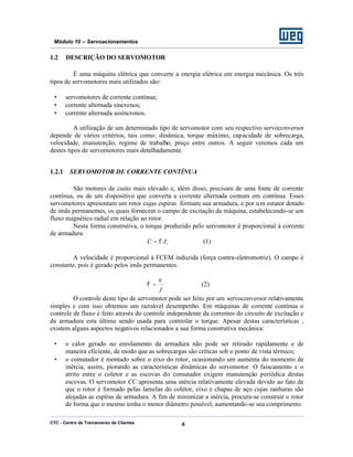 CTC - Centro de Treinamento de Clientes 6
Módulo 10 – Servoacionamentos
1.2 DESCRIÇÃO DO SERVOMOTOR
É uma máquina elétrica que converte a energia elétrica em energia mecânica. Os três
tipos de servomotores mais utilizados são:
• servomotores de corrente contínua;
• corrente alternada síncronos;
• corrente alternada assíncronos.
A utilização de um determinado tipo de servomotor com seu respectivo servoconversor
depende de vários critérios, tais como: dinâmica, torque máximo, capacidade de sobrecarga,
velocidade, manutenção, regime de trabalho, preço entre outros. A seguir veremos cada um
destes tipos de servomotores mais detalhadamente.
1.2.1 SERVOMOTOR DE CORRENTE CONTÍNUA
São motores de custo mais elevado e, além disso, precisam de uma fonte de corrente
contínua, ou de um dispositivo que converta a corrente alternada comum em contínua. Esses
servomotores apresentam um rotor cujas espiras formam sua armadura, e por um estator dotado
de imãs permanentes, os quais fornecem o campo de excitação da máquina, estabelecendo-se um
fluxo magnético radial em relação ao rotor.
Nesta forma construtiva, o torque produzido pelo servomotor é proporcional à corrente
de armadura.
rIC .φ= (1)
A velocidade é proporcional à FCEM induzida (força contra-eletromotriz). O campo é
constante, pois é gerado pelos imãs permanentes.
f
ε
φ = (2)
O controle deste tipo de servomotor pode ser feito por um servoconversor relativamente
simples e com isso obtemos um razoável desempenho. Em máquinas de corrente contínua o
controle de fluxo é feito através do controle independente da correntes do circuito de excitação e
da armadura esta última sendo usada para controlar o torque. Apesar destas características ,
existem alguns aspectos negativos relacionados a sua forma construtiva mecânica:
• o calor gerado no enrolamento da armadura não pode ser retirado rapidamente e de
maneira eficiente, de modo que as sobrecargas são críticas sob o ponto de vista térmico;
• o comutador é montado sobre o eixo do rotor, ocasionando um aumenta do momento de
inércia, assim, piorando as características dinâmicas do servomotor. O faiscamento e o
atrito entre o coletor e as escovas do comutador exigem manutenção periódica destas
escovas. O servomotor CC apresenta uma inércia relativamente elevada devido ao fato de
que o rotor é formado pelas lamelas do coletor, eixo e chapas de aço cujas ranhuras são
alojadas as espiras de armadura. A fim de minimizar a inércia, procura-se construir o rotor
de forma que o mesmo tenha o menor diâmetro possível, aumentando-se seu comprimento.
 