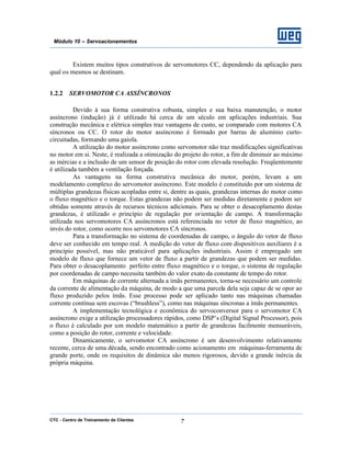 CTC - Centro de Treinamento de Clientes 7
Módulo 10 – Servoacionamentos
Existem muitos tipos construtivos de servomotores CC, dependendo da aplicação para
qual os mesmos se destinam.
1.2.2 SERVOMOTOR CA ASSÍNCRONOS
Devido à sua forma construtiva robusta, simples e sua baixa manutenção, o motor
assíncrono (indução) já é utilizado há cerca de um século em aplicações industriais. Sua
construção mecânica e elétrica simples traz vantagens de custo, se comparado com motores CA
síncronos ou CC. O rotor do motor assíncrono é formado por barras de alumínio curto-
circuitadas, formando uma gaiola.
A utilização do motor assíncrono como servomotor não traz modificações significativas
no motor em si. Neste, é realizada a otimização do projeto do rotor, a fim de diminuir ao máximo
as inércias e a inclusão de um sensor de posição do rotor com elevada resolução. Freqüentemente
é utilizada também a ventilação forçada.
As vantagens na forma construtiva mecânica do motor, porém, levam a um
modelamento complexo do servomotor assíncrono. Este modelo é constituído por um sistema de
múltiplas grandezas físicas acopladas entre si, dentre as quais, grandezas internas do motor como
o fluxo magnético e o torque. Estas grandezas não podem ser medidas diretamente e podem ser
obtidas somente através de recursos técnicos adicionais. Para se obter o desacoplamento destas
grandezas, é utilizado o princípio de regulação por orientação de campo. A transformação
utilizada nos servomotores CA assíncronos está referenciada no vetor de fluxo magnético, ao
invés do rotor, como ocorre nos servomotores CA síncronos.
Para a transformação no sistema de coordenadas de campo, o ângulo do vetor de fluxo
deve ser conhecido em tempo real. A medição do vetor de fluxo com dispositivos auxiliares é a
princípio possível, mas não praticável para aplicações industriais. Assim é empregado um
modelo de fluxo que fornece um vetor de fluxo a partir de grandezas que podem ser medidas.
Para obter o desacoplamento perfeito entre fluxo magnético e o torque, o sistema de regulação
por coordenadas de campo necessita também do valor exato da constante de tempo do rotor.
Em máquinas de corrente alternada a ímãs permanentes, torna-se necessário um controle
da corrente de alimentação da máquina, de modo a que uma parcela dela seja capaz de se opor ao
fluxo produzido pelos ímãs. Esse processo pode ser aplicado tanto nas máquinas chamadas
corrente contínua sem escovas (“brushless”), como nas máquinas síncronas a ímãs permanentes.
A implementação tecnológica e econômica do servoconversor para o servomotor CA
assíncrono exige a utilização processadores rápidos, como DSP’s (Digital Signal Processor), pois
o fluxo é calculado por um modelo matemático a partir de grandezas facilmente mensuráveis,
como a posição do rotor, corrente e velocidade.
Dinamicamente, o servomotor CA assíncrono é um desenvolvimento relativamente
recente, cerca de uma década, sendo encontrado como acionamento em máquinas-ferramenta de
grande porte, onde os requisitos de dinâmica são menos rigorosos, devido a grande inércia da
própria máquina.
 