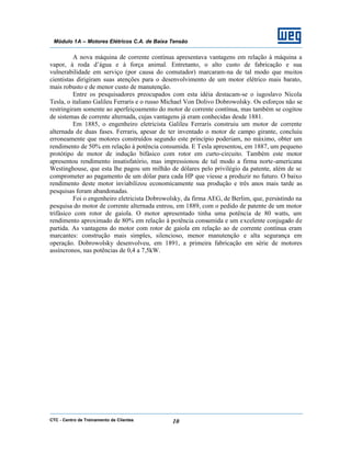 CTC - Centro de Treinamento de Clientes 10
Módulo 1A – Motores Elétricos C.A. de Baixa Tensão
A nova máquina de corrente contínua apresentava vantagens em relação à máquina a
vapor, à roda d’água e à força animal. Entretanto, o alto custo de fabricação e sua
vulnerabilidade em serviço (por causa do comutador) marcaram-na de tal modo que muitos
cientistas dirigiram suas atenções para o desenvolvimento de um motor elétrico mais barato,
mais robusto e de menor custo de manutenção.
Entre os pesquisadores preocupados com esta idéia destacam-se o iugoslavo Nicola
Tesla, o italiano Galileu Ferraris e o russo Michael Von Dolivo Dobrowolsky. Os esforços não se
restringiram somente ao aperfeiçoamento do motor de corrente contínua, mas também se cogitou
de sistemas de corrente alternada, cujas vantagens já eram conhecidas desde 1881.
Em 1885, o engenheiro eletricista Galileu Ferraris construiu um motor de corrente
alternada de duas fases. Ferraris, apesar de ter inventado o motor de campo girante, concluiu
erroneamente que motores construídos segundo este princípio poderiam, no máximo, obter um
rendimento de 50% em relação à potência consumida. E Tesla apresentou, em 1887, um pequeno
protótipo de motor de indução bifásico com rotor em curto-circuito. Também este motor
apresentou rendimento insatisfatório, mas impressionou de tal modo a firma norte-americana
Westinghouse, que esta lhe pagou um milhão de dólares pelo privilégio da patente, além de se
comprometer ao pagamento de um dólar para cada HP que viesse a produzir no futuro. O baixo
rendimento deste motor inviabilizou economicamente sua produção e três anos mais tarde as
pesquisas foram abandonadas.
Foi o engenheiro eletricista Dobrowolsky, da firma AEG, de Berlim, que, persistindo na
pesquisa do motor de corrente alternada entrou, em 1889, com o pedido de patente de um motor
trifásico com rotor de gaiola. O motor apresentado tinha uma potência de 80 watts, um
rendimento aproximado de 80% em relação à potência consumida e um excelente conjugado de
partida. As vantagens do motor com rotor de gaiola em relação ao de corrente contínua eram
marcantes: construção mais simples, silencioso, menor manutenção e alta segurança em
operação. Dobrowolsky desenvolveu, em 1891, a primeira fabricação em série de motores
assíncronos, nas potências de 0,4 a 7,5kW.
 