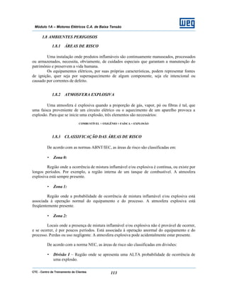 CTC - Centro de Treinamento de Clientes 113
Módulo 1A – Motores Elétricos C.A. de Baixa Tensão
1.8 AMBIENTES PERIGOSOS
1.8.1 ÁREAS DE RISCO
Uma instalação onde produtos inflamáveis são continuamente manuseados, processados
ou armazenados, necessita, obviamente, de cuidados especiais que garantam a manutenção do
patrimônio e preservem a vida humana.
Os equipamentos elétricos, por suas próprias características, podem representar fontes
de ignição, quer seja por superaquecimento de algum componente, seja ele intencional ou
causado por correntes de defeito.
1.8.2 ATMOSFERA EXPLOSIVA
Uma atmosfera é explosiva quando a proporção de gás, vapor, pó ou fibras é tal, que
uma faisca proveniente de um circuito elétrico ou o aquecimento de um aparelho provoca a
explosão. Para que se inicie uma explosão, três elementos são necessários:
COMBUSTÍVEL + OXIGÊNIO + FAÍSCA = EXPLOSÃO
1.8.3 CLASSIFICAÇÃO DAS ÁREAS DE RISCO
De acordo com as normas ABNT/IEC, as áreas de risco são classificadas em:
• Zona 0:
Região onde a ocorrência de mistura inflamável e/ou explosiva é contínua, ou existe por
longos períodos. Por exemplo, a região interna de um tanque de combustível. A atmosfera
explosiva está sempre presente.
• Zona 1:
Região onde a probabilidade de ocorrência de mistura inflamável e/ou explosiva está
associada à operação normal do equipamento e do processo. A atmosfera explosiva está
freqüentemente presente.
• Zona 2:
Locais onde a presença de mistura inflamável e/ou explosiva não é provável de ocorrer,
e se ocorrer, é por poucos períodos. Está associada à operação anormal do equipamento e do
processo. Perdas ou uso negligente. A atmosfera explosiva pode acidentalmente estar presente.
De acordo com a norma NEC, as áreas de risco são classificadas em divisões:
• Divisão I – Região onde se apresenta uma ALTA probabilidade de ocorrência de
uma explosão.
 