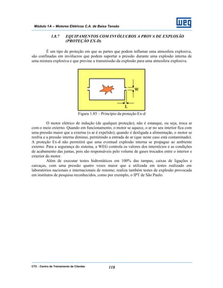 CTC - Centro de Treinamento de Clientes 118
Módulo 1A – Motores Elétricos C.A. de Baixa Tensão
1.8.7 EQUIPAMENTOS COM INVÓLUCROS A PROVA DE EXPLOSÃO
(PROTEÇÃO EX-D)
É um tipo de proteção em que as partes que podem inflamar uma atmosfera explosiva,
são confinadas em invólucros que podem suportar a pressão durante uma explosão interna de
uma mistura explosiva e que previne a transmissão da explosão para uma atmosfera explosiva.
Figura 1.85 – Princípio da proteção Ex-d
O motor elétrico de indução (de qualquer proteção), não é estanque, ou seja, troca ar
com o meio externo. Quando em funcionamento, o motor se aquece, o ar no seu interior fica com
uma pressão maior que a externa (o ar é expelido); quando é desligada a alimentação, o motor se
resfria e a pressão interna diminui, permitindo a entrada de ar (que neste caso está contaminado).
A proteção Ex-d não permitirá que uma eventual explosão interna se propague ao ambiente
externo. Para a segurança do sistema, a WEG controla os valores dos interstícios e as condições
de acabamento das juntas, pois são responsáveis pelo volume de gases trocados entre o interior e
exterior do motor.
Além de executar testes hidrostáticos em 100% das tampas, caixas de ligações e
carcaças, com uma pressão quatro vezes maior que a utilizada em testes realizado em
laboratórios nacionais e internacionais de renome; realiza também testes de explosão provocada
em institutos de pesquisa reconhecidos, como por exemplo, o IPT de São Paulo.
 