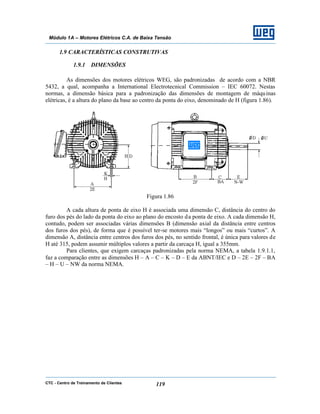 CTC - Centro de Treinamento de Clientes 119
Módulo 1A – Motores Elétricos C.A. de Baixa Tensão
1.9 CARACTERÍSTICAS CONSTRUTIVAS
1.9.1 DIMENSÕES
As dimensões dos motores elétricos WEG, são padronizadas de acordo com a NBR
5432, a qual, acompanha a International Electrotecnical Commission – IEC 60072. Nestas
normas, a dimensão básica para a padronização das dimensões de montagem de máquinas
elétricas, é a altura do plano da base ao centro da ponta do eixo, denominado de H (figura 1.86).
Figura 1.86
A cada altura de ponta de eixo H é associada uma dimensão C, distância do centro do
furo dos pés do lado da ponta do eixo ao plano do encosto da ponta de eixo. A cada dimensão H,
contudo, podem ser associadas várias dimensões B (dimensão axial da distância entre centros
dos furos dos pés), de forma que é possível ter-se motores mais “longos” ou mais “curtos”. A
dimensão A, distância entre centros dos furos dos pés, no sentido frontal, é única para valores de
H até 315, podem assumir múltiplos valores a partir da carcaça H, igual a 355mm.
Para clientes, que exigem carcaças padronizadas pela norma NEMA, a tabela 1.9.1.1,
faz a comparação entre as dimensões H – A – C – K – D – E da ABNT/IEC e D – 2E – 2F – BA
– H – U – NW da norma NEMA.
 