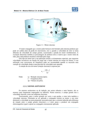 CTC - Centro de Treinamento de Clientes 12
Módulo 1A – Motores Elétricos C.A. de Baixa Tensão
Figura 1.1 - Motor síncrono
O maior conjugado que o motor pode fornecer está limitado pela máxima potência que
pode ser cedida antes da perda de sincronismo, isto é, quando a velocidade do rotor se torna
diferente da velocidade do campo girante, ocasionando a parada do motor (tombamento). A
excitação determina também as porcentagens de potência ativa e reativa que o motor retira da
rede, para cada potência mecânica solicitada pela carga.
Este tipo de motor tem a sua aplicação restrita a acionamentos especiais, que requerem
velocidades invariáveis em função da carga (até o limite máximo de torque do motor). A sua
utilização com conversores de frequência pode ser recomendada quando se necessita uma
variação de velocidade aliada a uma precisão de velocidade mais apurada.
A rotação do eixo do motor (rotação síncrona) é expressa por:
p
f
nS
2
120 ×
=
Onde: nS = Rotação síncrona (rpm);
f = Frequência (Hz);
2p = Número de pólos.
1.2.1.2 MOTOR ASSÍNCRONO
Os motores assíncronos ou de indução, por serem robustos e mais baratos, são os
motores mais largamente empregados na indústria. Nestes motores, o campo girante tem a
velocidade síncrona, como nas máquinas síncronas.
Teoricamente, para o motor girando em vazio e sem perdas, o rotor teria também a
velocidade síncrona. Entretanto ao ser aplicado o conjugado externo ao motor, o seu rotor
diminuirá a velocidade na justa proporção necessária para que a corrente induzida pela diferença
de rotação entre o campo girante (síncrono) e o rotor, passe a produzir um conjugado
eletromagnético igual e oposto ao conjugado externamente aplicado.
 