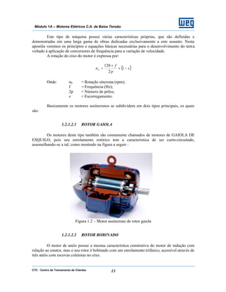 CTC - Centro de Treinamento de Clientes 13
Módulo 1A – Motores Elétricos C.A. de Baixa Tensão
Este tipo de máquina possui várias características próprias, que são definidas e
demonstradas em uma larga gama de obras dedicadas exclusivamente a este assunto. Nesta
apostila veremos os princípios e equações básicas necessárias para o desenvolvimento do tema
voltado à aplicação de conversores de frequência para a variação de velocidade.
A rotação do eixo do motor é expressa por:
( )s
p
f
nS −×
×
= 1
2
120
Onde: nS = Rotação síncrona (rpm);
f = Frequência (Hz);
2p = Número de pólos;
s = Escorregamento.
Basicamente os motores assíncronos se subdividem em dois tipos principais, os quais
são:
1.2.1.2.1 ROTOR GAIOLA
Os motores deste tipo também são comumente chamados de motores de GAIOLA DE
ESQUILO, pois seu enrolamento rotórico tem a característica de ser curto-circuitado,
assemelhando-se a tal, como mostrado na figura a seguir :
Figura 1.2 – Motor assíncrono de rotor gaiola
1.2.1.2.2 ROTOR BOBINADO
O motor de anéis possui a mesma característica construtiva do motor de indução com
relação ao estator, mas o seu rotor é bobinado com um enrolamento trifásico, acessível através de
três anéis com escovas coletoras no eixo.
 