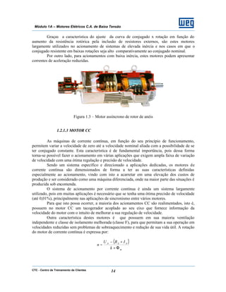 CTC - Centro de Treinamento de Clientes 14
Módulo 1A – Motores Elétricos C.A. de Baixa Tensão
Graças a característica do ajuste da curva de conjugado x rotação em função do
aumento da resistência rotórica pela inclusão de resistores externos, são estes motores
largamente utilizados no acionamento de sistemas de elevada inércia e nos casos em que o
conjugado resistente em baixas rotações seja alto comparativamente ao conjugado nominal.
Por outro lado, para acionamentos com baixa inércia, estes motores podem apresentar
correntes de aceleração reduzidas.
Figura 1.3 – Motor assíncrono de rotor de anéis
1.2.1.3 MOTOR CC
As máquinas de corrente contínua, em função do seu princípio de funcionamento,
permitem variar a velocidade de zero até a velocidade nominal aliada com a possibilidade de se
ter conjugado constante. Esta característica é de fundamental importância, pois dessa forma
torna-se possível fazer o acionamento em várias aplicações que exigem ampla faixa de variação
de velocidade com uma ótima regulação e precisão de velocidade.
Sendo um sistema específico e direcionado a aplicações dedicadas, os motores de
corrente contínua são dimensionados de forma a ter as suas características definidas
especialmente ao acionamento, vindo com isto a acarretar em uma elevação dos custos de
produção e ser considerado como uma máquina diferenciada, onde na maior parte das situações é
produzida sob encomenda.
O sistema de acionamento por corrente contínua é ainda um sistema largamente
utilizado, pois em muitas aplicações é necessário que se tenha uma ótima precisão de velocidade
(até 0,01%), principalmente nas aplicações de sincronismo entre vários motores.
Para que isto possa ocorrer, a maioria dos acionamentos CC são realimentados, isto é,
possuem no motor CC um tacogerador acoplado ao seu eixo que fornece informação da
velocidade do motor com o intuito de melhorar a sua regulação de velocidade.
Outra característica destes motores é que possuem em sua maioria ventilação
independente e classe de isolamento melhorada (classe F), para que permitam a sua operação em
velocidades reduzidas sem problemas de sobreaquecimento e redução de sua vida útil. A rotação
do motor de corrente contínua é expressa por:
( )
m
AAA
k
IRU
n
Φ×
×−
=
 