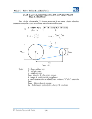 CTC - Centro de Treinamento de Clientes 140
Módulo 1A – Motores Elétricos C.A. de Baixa Tensão
1.9.8.2 CÁLCULO DA FORÇA RADIAL EM ACOPLAMENTO POR
POLIAS E CORREIAS
Para calcular a força radial (Fr) imposta ao mancal de um motor elétrico acionado a
carga através de polias e correias, utiliza-se a seguinte expressão prática:
2
)cos1(21,1)cos1()(7162002 2
αα +×+−×
×
×
××
=
K
nD
cvP
F
pmot
r






−
+
×= ∗
∗
1
1
1,1 αµ
αµ
e
e
K 






 −
−=
ee
pmotpmov
d
DD
πα
Figura 1.111
Onde: Fr – força radial em kgf;
P – potência em cv;
n – rotação em rpm;
Dpmot – diâmetro da polia motora em mm;
α - ângulo de contato na polia em radianos;
µ - coeficiente de atrito na polia (0,5 para polias em “V” e 0,17 para polias
lisas;
Dpmov – diâmetro da polia movida;
dee – distância entre centros (entre polia movida e motora).
 