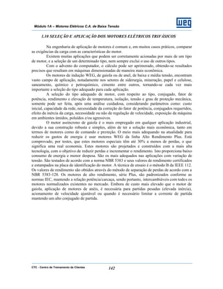 CTC - Centro de Treinamento de Clientes 142
Módulo 1A – Motores Elétricos C.A. de Baixa Tensão
1.10 SELEÇÃO E APLICAÇÃO DOS MOTORES ELÉTRICOS TRIFÁSICOS
Na engenharia de aplicação de motores é comum e, em muitos casos práticos, comparar
as exigências da carga com as características do motor.
Existem muitas aplicações que podem ser corretamente acionadas por mais de um tipo
de motor, e a seleção de um determinado tipo, nem sempre exclui o uso de outros tipos.
Com o advento do computador, o cálculo pode ser aprimorado, obtendo-se resultados
precisos que resultam em máquinas dimensionadas de maneira mais econômica.
Os motores de indução WEG, de gaiola ou de anel, de baixa e média tensão, encontram
vasto campo de aplicação, notadamente nos setores de siderurgia, mineração, papel e celulose,
saneamento, químico e petroquímico, cimento entre outros, tornando-se cada vez mais
importante a seleção do tipo adequado para cada aplicação.
A seleção do tipo adequado de motor, com respeito ao tipo, conjugado, fator de
potência, rendimento e elevação de temperatura, isolação, tensão e grau de proteção mecânica,
somente pode ser feita, após uma análise cuidadosa, considerando parâmetros como: custo
inicial, capacidade da rede, necessidade da correção do fator de potência, conjugados requeridos,
efeito da inércia da carga, necessidade ou não de regulação de velocidade, exposição da máquina
em ambientes úmidos, poluídos e/ou agressivos.
O motor assíncrono de gaiola é o mais empregado em qualquer aplicação industrial,
devido a sua construção robusta e simples, além de ter a solução mais econômica, tanto em
termos de motores como de comando e proteção. O meio mais adequando na atualidade para
reduzir os gastos de energia é usar motores WEG da linha Alto Rendimento Plus. Está
comprovado, por testes, que estes motores especiais têm até 30% a menos de perdas, o que
significa uma real economia. Estes motores são projetados e construídos com a mais alta
tecnologia, com o objetivo de reduzir perdas e incrementar o rendimento. Isto proporciona baixo
consumo de energia e menor despesa. São os mais adequados nas aplicações com variação de
tensão. São testados de acordo com a norma NBR 5383 e seus valores de rendimento certificados
e estampados na placa de identificação do motor. A técnica de ensaio é o método B da IEEE 112.
Os valores de rendimento são obtidos através do método de separação de perdas de acordo com a
NBR 5383-128. Os motores de alto rendimento, série Plus, são padronizados conforme as
normas IEC, mantendo a relação potência/carcaça, sendo portanto, intercambiáveis com todos os
motores normalizados existentes no mercado. Embora de custo mais elevado que o motor de
gaiola, aplicação de motores de anéis, é necessária para partidas pesadas (elevada inércia),
acionamento de velocidade ajustável ou quando é necessário limitar a corrente de partida
mantendo um alto conjugado de partida.
 