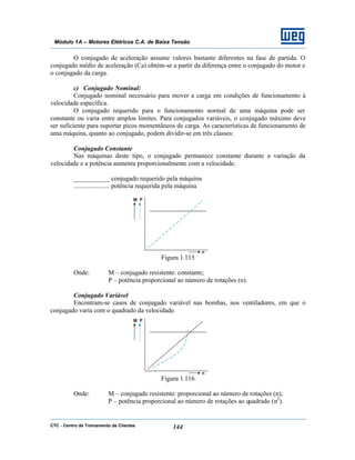 CTC - Centro de Treinamento de Clientes 144
Módulo 1A – Motores Elétricos C.A. de Baixa Tensão
O conjugado de aceleração assume valores bastante diferentes na fase de partida. O
conjugado médio de aceleração (Ca) obtém-se a partir da diferença entre o conjugado do motor e
o conjugado da carga.
c) Conjugado Nominal:
Conjugado nominal necessário para mover a carga em condições de funcionamento à
velocidade específica.
O conjugado requerido para o funcionamento normal de uma máquina pode ser
constante ou varia entre amplos limites. Para conjugados variáveis, o conjugado máximo deve
ser suficiente para suportar picos momentâneos de carga. As características de funcionamento de
uma máquina, quanto ao conjugado, podem dividir-se em três classes:
Conjugado Constante
Nas máquinas deste tipo, o conjugado permanece constante durante a variação da
velocidade e a potência aumenta proporcionalmente com a velocidade.
___________ conjugado requerido pela máquina
...................... potência requerida pela máquina
Figura 1.115
Onde: M – conjugado resistente: constante;
P – potência proporcional ao número de rotações (n).
Conjugado Variável
Encontram-se casos de conjugado variável nas bombas, nos ventiladores, em que o
conjugado varia com o quadrado da velocidade.
Figura 1.116
Onde: M – conjugado resistente: proporcional ao número de rotações (n);
P – potência proporcional ao número de rotações ao quadrado (n2
).
 